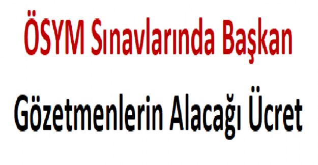 ÖSYM Sınavlarında Başkan ve Gözetmenlerin Alacağı Ücret