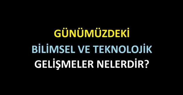 GÜNÜMÜZDEKİ BİLİMSEL VE TEKNOLOJİK GELİŞMELER NELERDİR?