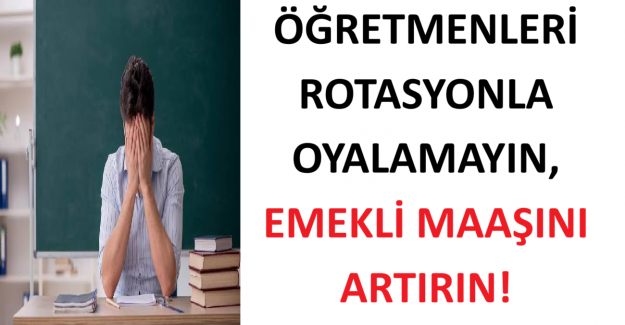 ÖĞRETMENLERİ ROTASYONLA OYALAMAYIN, EMEKLİ MAAŞINI ARTIRIN!