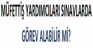 Müfettiş Yardımcıları Sınavlarda Görev Alabilir mi?