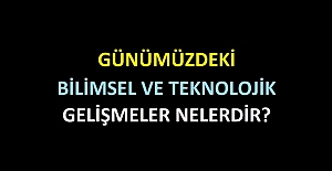 GÜNÜMÜZDEKİ BİLİMSEL VE TEKNOLOJİK GELİŞMELER NELERDİR?