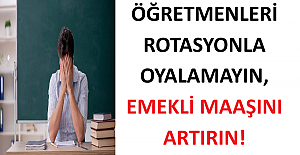 ÖĞRETMENLERİ ROTASYONLA OYALAMAYIN, EMEKLİ MAAŞINI ARTIRIN!